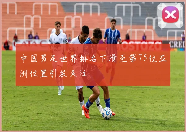 中国男足世界排名下滑至第75位亚洲位置引发关注