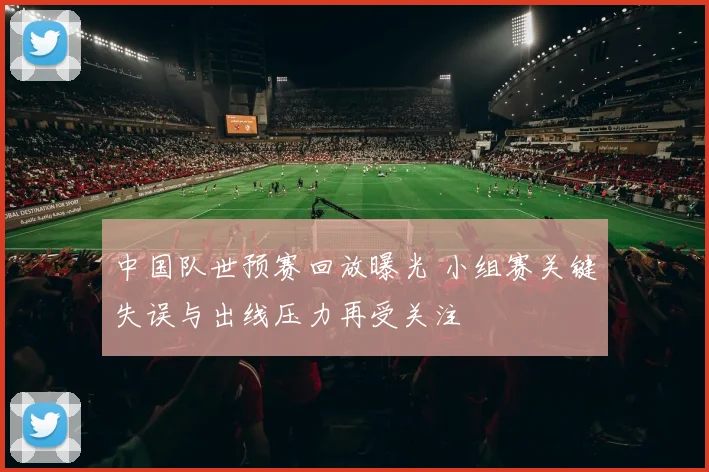 中国队世预赛回放曝光 小组赛关键失误与出线压力再受关注