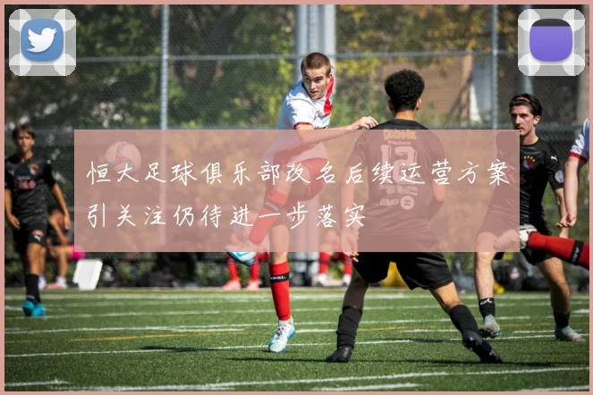 恒大足球俱乐部改名后续运营方案引关注仍待进一步落实