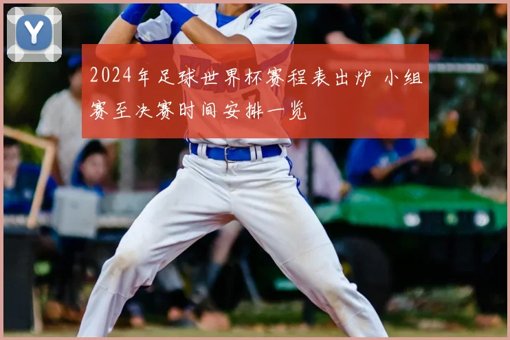2024年足球世界杯赛程表出炉 小组赛至决赛时间安排一览