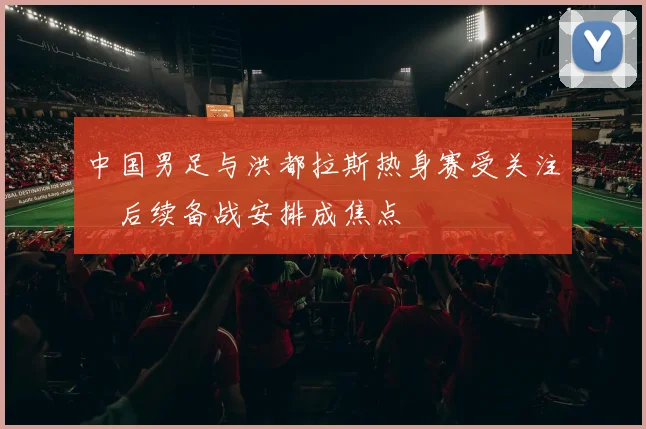 中国男足与洪都拉斯热身赛受关注　后续备战安排成焦点