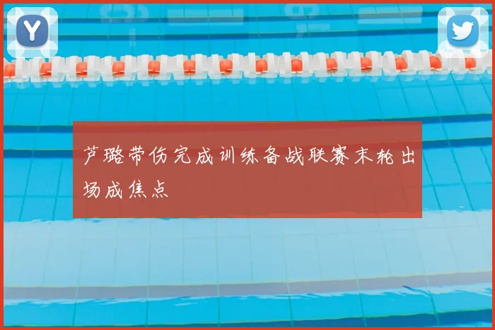 芦璐带伤完成训练备战联赛末轮出场成焦点