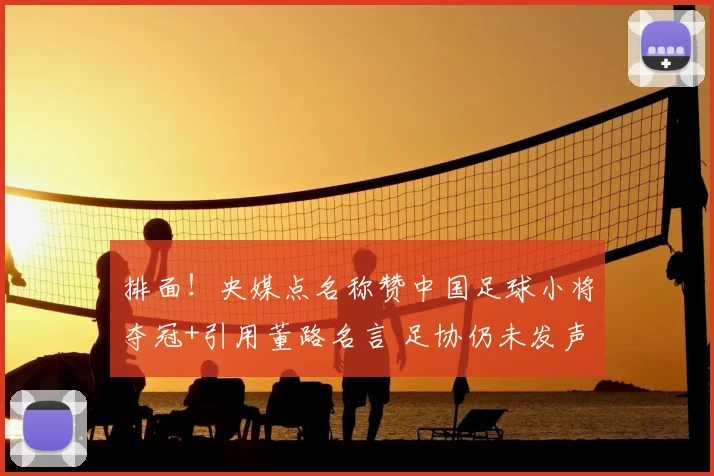 排面!央媒点名称赞中国足球小将夺冠+引用董路名言 足协仍未发声