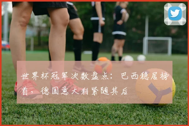 世界杯冠军次数盘点：巴西稳居榜首，德国意大利紧随其后